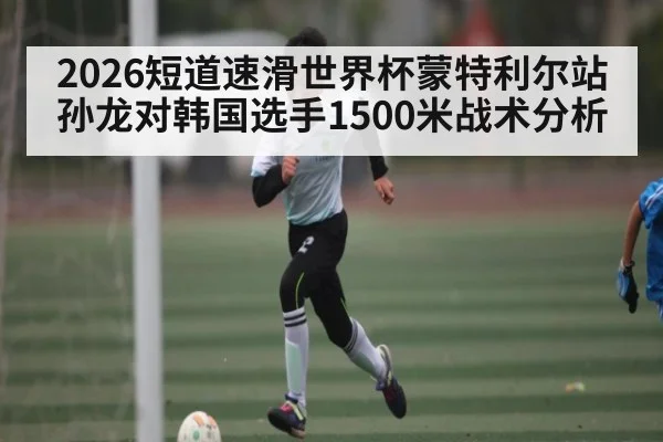 2026短道速滑世界杯蒙特利尔站孙龙对韩国选手1500米战术分析