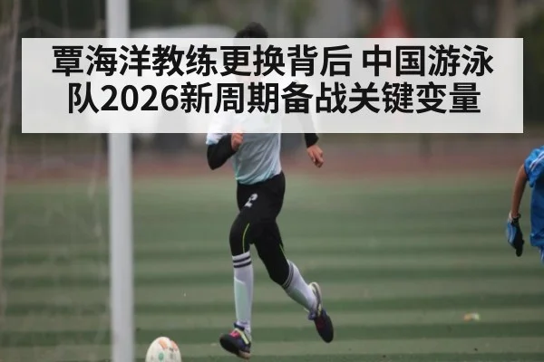 覃海洋教练更换背后 中国游泳队2026新周期备战关键变量
